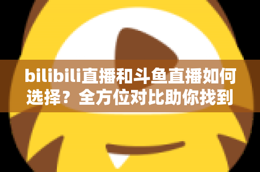 bilibili直播和斗鱼直播如何选择?全方位对比助你找到最适合的直播平台 bilibili直播和斗鱼直播如何选择?全方位对比助你找到最适合的直播平台