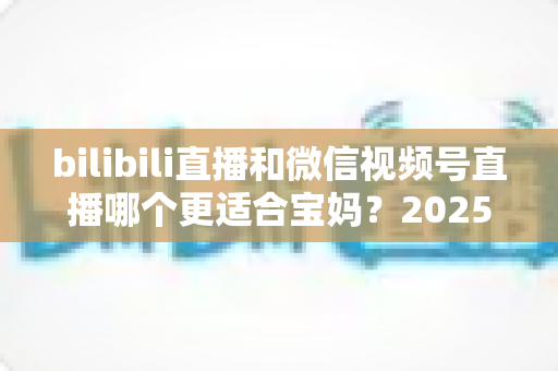 bilibili直播和微信视频号直播哪个更适合宝妈?2025年宝妈直播创业平台选择全攻略 bilibili直播和微信视频号直播哪个更适合宝妈?2025年宝妈直播创业平台选择全攻略