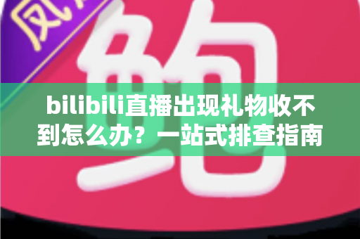 bilibili直播出现礼物收不到怎么办？一站式排查指南与实用解决方案全解析