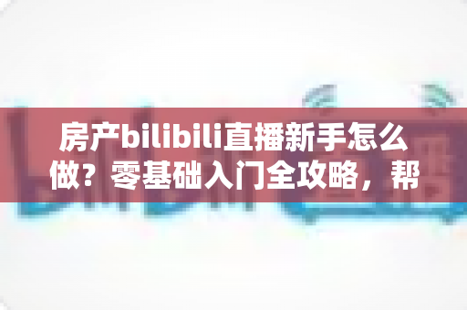 房产bilibili直播新手怎么做？零基础入门全攻略，帮你快速起号获客