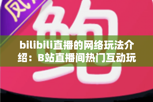 bilibili直播的网络玩法介绍:B站直播间热门互动玩法与新手开播全攻略 bilibili直播的网络玩法介绍:B站直播间热门互动玩法与新手开播全攻略