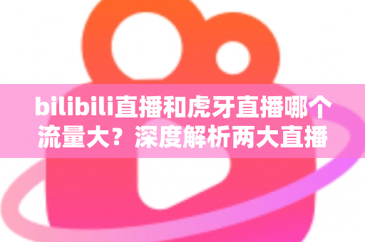 bilibili直播和虎牙直播哪个流量大？深度解析两大直播平台的流量真相与选择指南