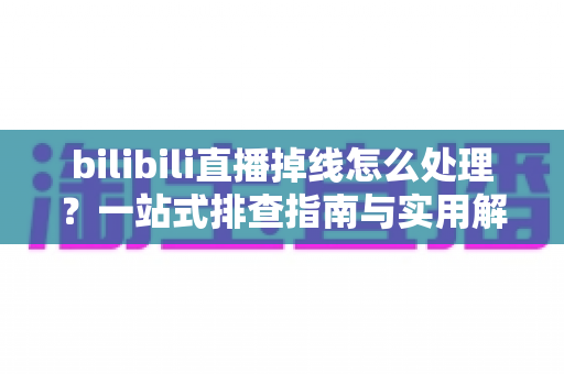 bilibili直播掉线怎么处理？一站式排查指南与实用解决方案大全