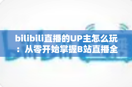 bilibili直播的UP主怎么玩：从零开始掌握B站直播全攻略