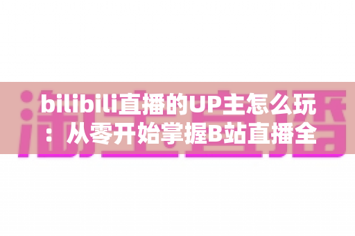 bilibili直播的UP主怎么玩：从零开始掌握B站直播全攻略