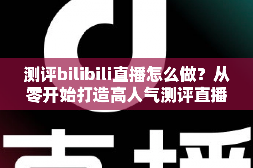 测评bilibili直播怎么做？从零开始打造高人气测评直播间的完整实战攻略