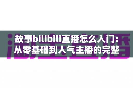 故事bilibili直播怎么入门:从零基础到人气主播的完整实战指南 故事bilibili直播怎么入门:从零基础到人气主播的完整实战指南