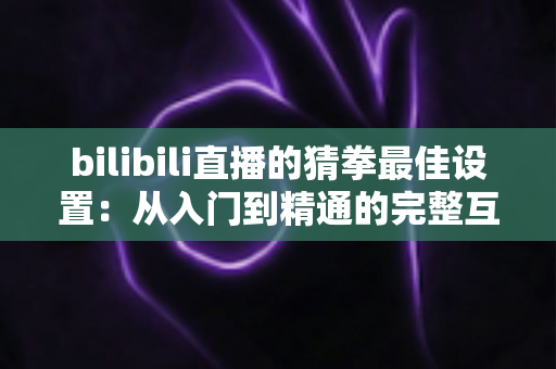 bilibili直播的猜拳最佳设置:从入门到精通的完整互动指南 bilibili直播的猜拳最佳设置:从入门到精通的完整互动指南
