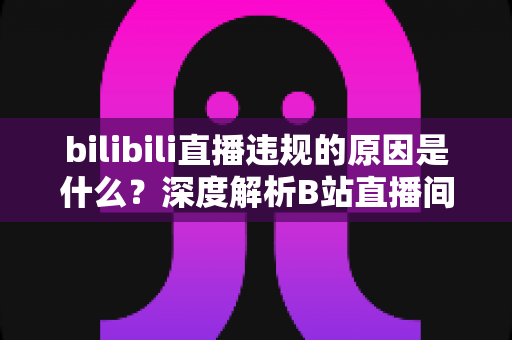 bilibili直播违规的原因是什么？深度解析B站直播间被处罚的常见根源与避坑全指南