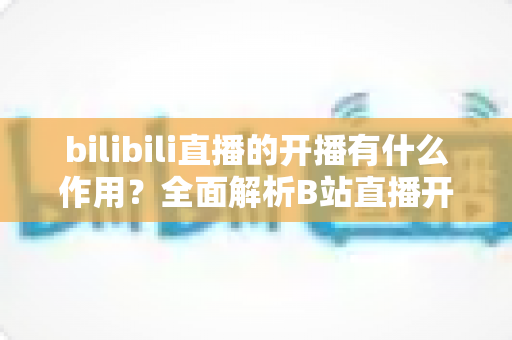 bilibili直播的开播有什么作用？全面解析B站直播开播的核心价值与运营优势