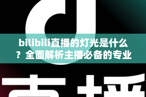 bilibili直播的灯光是什么?全面解析主播必备的专业布光方案与选购指南 bilibili直播的灯光是什么?全面解析主播必备的专业布光方案与选购指南