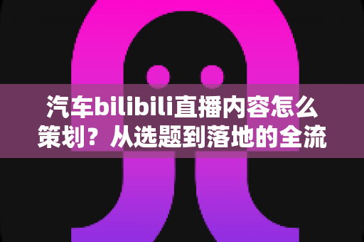 汽车bilibili直播内容怎么策划？从选题到落地的全流程实战指南