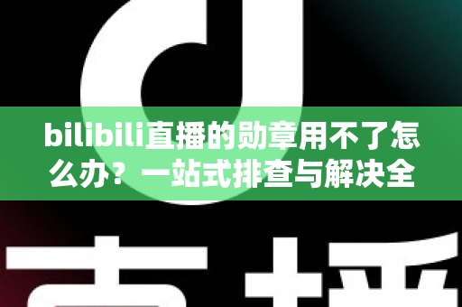 bilibili直播的勋章用不了怎么办？一站式排查与解决全攻略
