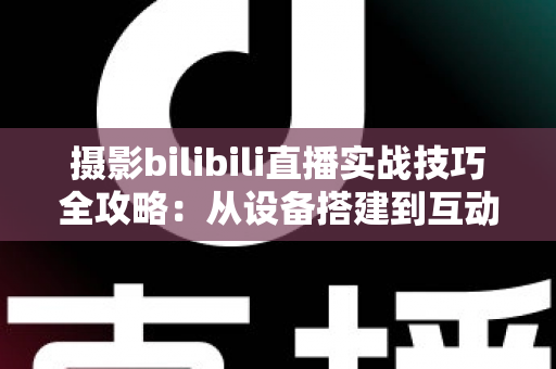 摄影bilibili直播实战技巧全攻略：从设备搭建到互动涨粉的完整实战指南