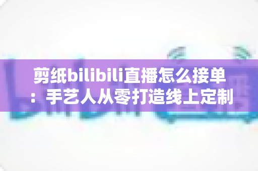 剪纸bilibili直播怎么接单：手艺人从零打造线上定制变现渠道的完整实战指南