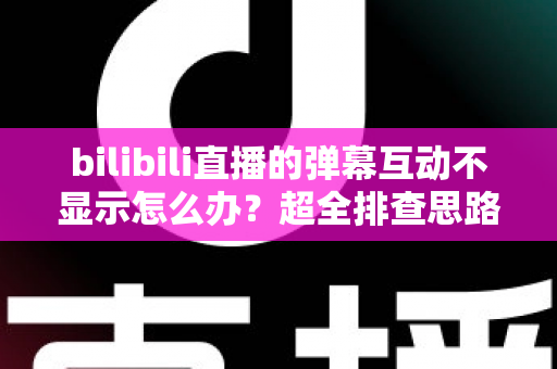 bilibili直播的弹幕互动不显示怎么办？超全排查思路与实用修复方案一文讲清