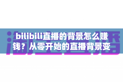 bilibili直播的背景怎么赚钱?从零开始的直播背景变现全攻略 bilibili直播的背景怎么赚钱?从零开始的直播背景变现全攻略