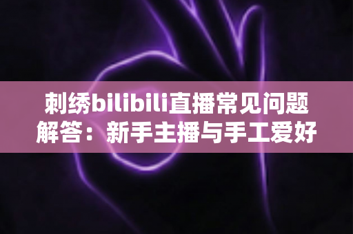 刺绣bilibili直播常见问题解答：新手主播与手工爱好者的必备通关指南
