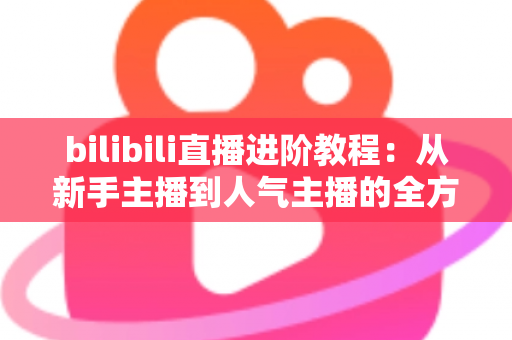 bilibili直播进阶教程:从新手主播到人气主播的全方位实战指南 bilibili直播进阶教程:从新手主播到人气主播的全方位实战指南