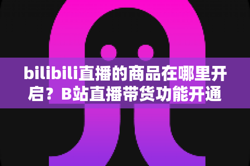 bilibili直播的商品在哪里开启？B站直播带货功能开通全流程详解