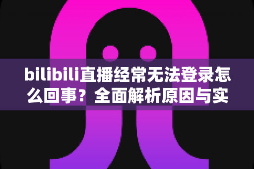 bilibili直播经常无法登录怎么回事？全面解析原因与实用解决方案指南