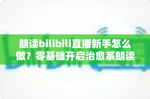 朗读bilibili直播新手怎么做?零基础开启治愈系朗读直播的完整实战指南 朗读bilibili直播新手怎么做?零基础开启治愈系朗读直播的完整实战指南
