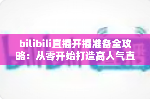 bilibili直播开播准备全攻略：从零开始打造高人气直播间的完整指南