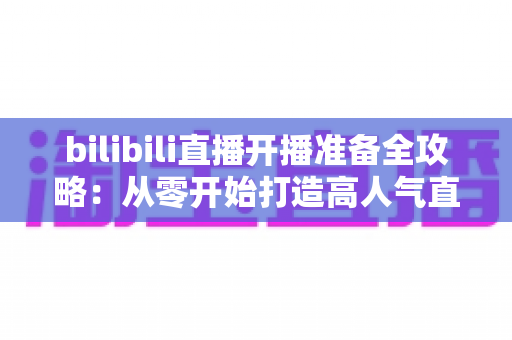 bilibili直播开播准备全攻略：从零开始打造高人气直播间的完整指南