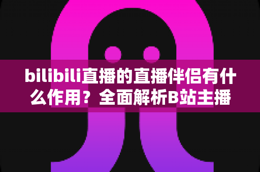 bilibili直播的直播伴侣有什么作用？全面解析B站主播开播神器核心功能与实用价值