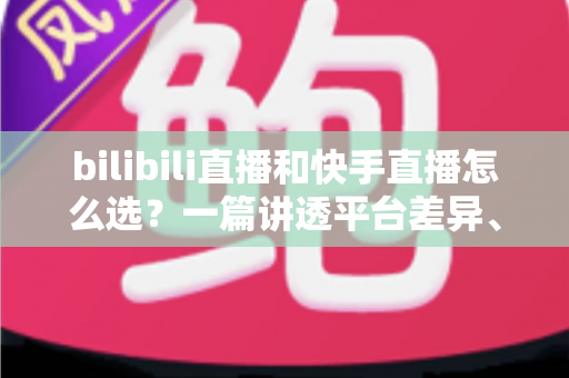 bilibili直播和快手直播怎么选?一篇讲透平台差异、流量机制与变现策略的实用指南 bilibili直播和快手直播怎么选?一篇讲透平台差异、流量机制与变现策略的实用指南