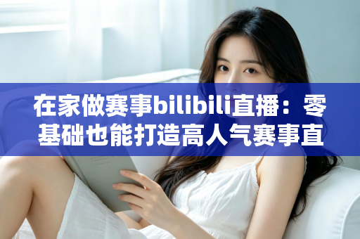 在家做赛事bilibili直播：零基础也能打造高人气赛事直播间的完整攻略