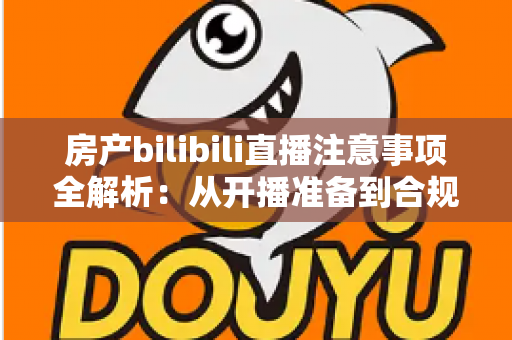 房产bilibili直播注意事项全解析：从开播准备到合规转化的实战指南