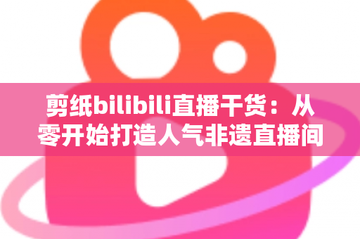 剪纸bilibili直播干货：从零开始打造人气非遗直播间全攻略
