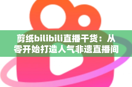 剪纸bilibili直播干货：从零开始打造人气非遗直播间全攻略