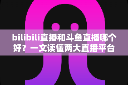 bilibili直播和斗鱼直播哪个好？一文读懂两大直播平台的差异与选择指南