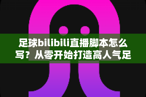 足球bilibili直播脚本怎么写？从零开始打造高人气足球直播的完整指南
