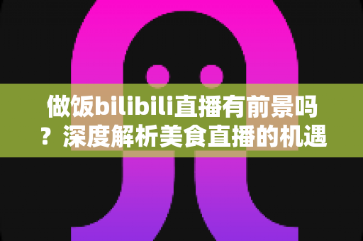 做饭bilibili直播有前景吗?深度解析美食直播的机遇、变现与入局指南 做饭bilibili直播有前景吗?深度解析美食直播的机遇、变现与入局指南