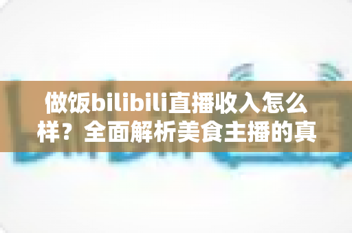 做饭bilibili直播收入怎么样？全面解析美食主播的真实赚钱水平与变现途径