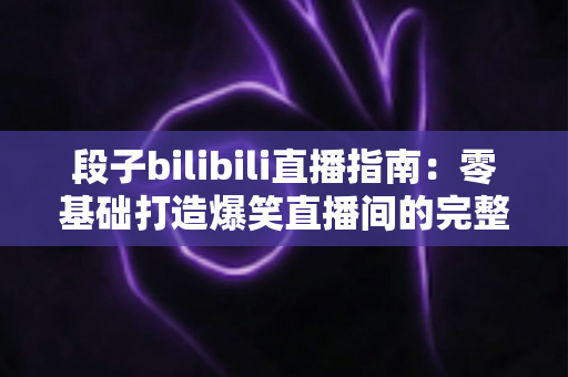 段子bilibili直播指南：零基础打造爆笑直播间的完整攻略