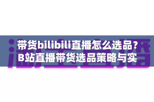 带货bilibili直播怎么选品？B站直播带货选品策略与实战技巧全解析
