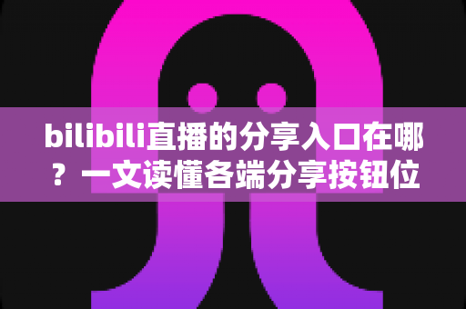 bilibili直播的分享入口在哪？一文读懂各端分享按钮位置与一键转发技巧