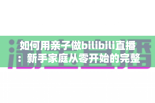 如何用亲子做bilibili直播：新手家庭从零开始的完整运营指南