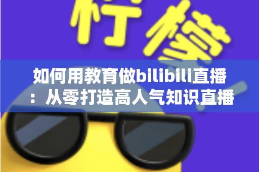 如何用教育做bilibili直播：从零打造高人气知识直播间的实战指南