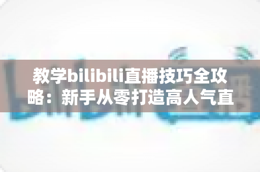 教学bilibili直播技巧全攻略：新手从零打造高人气直播间的实战指南