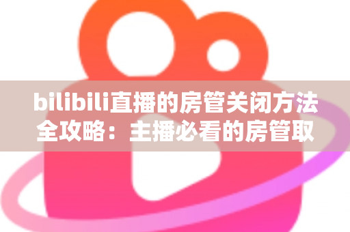 bilibili直播的房管关闭方法全攻略:主播必看的房管取消与设置教程 bilibili直播的房管关闭方法全攻略:主播必看的房管取消与设置教程