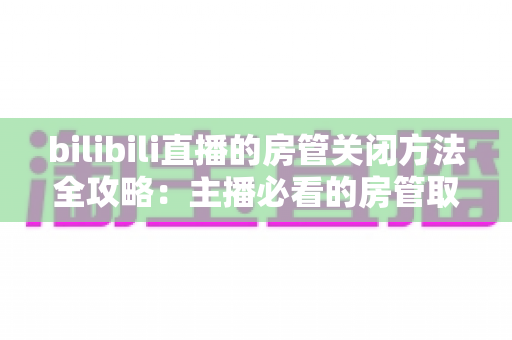 bilibili直播的房管关闭方法全攻略：主播必看的房管取消与设置教程
