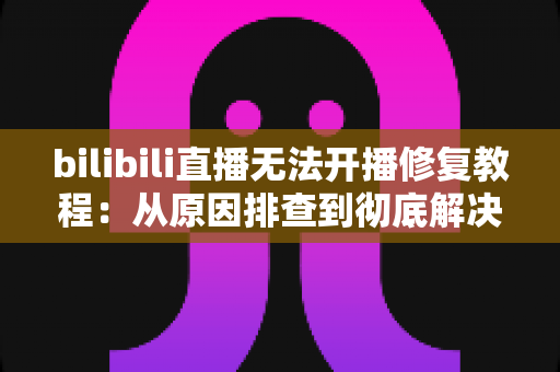 bilibili直播无法开播修复教程：从原因排查到彻底解决的完整指南