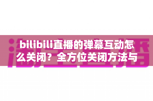bilibili直播的弹幕互动怎么关闭?全方位关闭方法与实用设置指南详解 bilibili直播的弹幕互动怎么关闭?全方位关闭方法与实用设置指南详解
