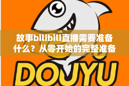 故事bilibili直播需要准备什么?从零开始的完整准备清单与实战指南 故事bilibili直播需要准备什么?从零开始的完整准备清单与实战指南