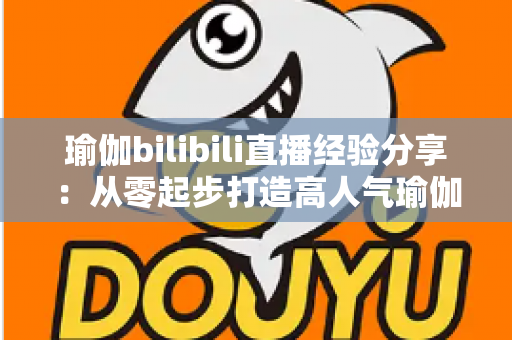 瑜伽bilibili直播经验分享：从零起步打造高人气瑜伽直播间的全流程实战指南